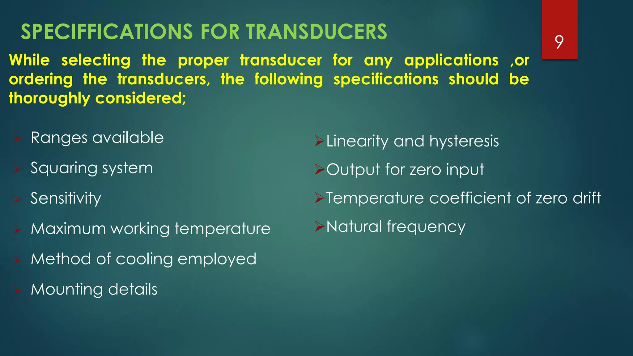 SPECIFFICATIONS FOR TRANSDUCERS
 Ranges available
 Squaring system
 Sensitivity
 Maximum working temperature
 Method of cooling employed
 Mounting details
While selecting the proper transducer for any applications ,or
ordering the transducers, the following specifications should be
thoroughly considered;
Linearity and hysteresis
Output for zero input
Temperature coefficient of zero drift
Natural frequency
9
 