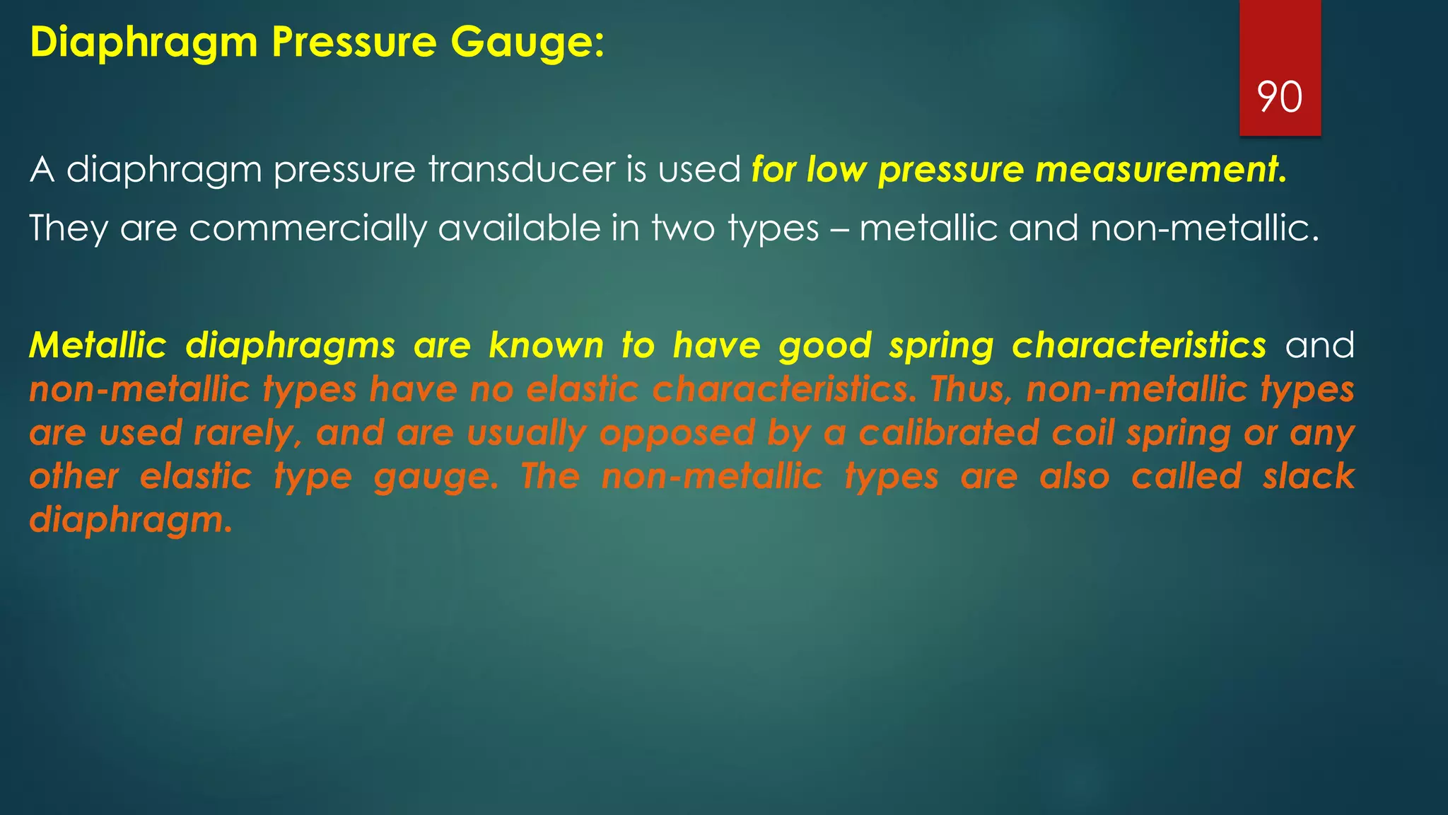 90
Diaphragm Pressure Gauge:
A diaphragm pressure transducer is used for low pressure measurement.
They are commercially available in two types – metallic and non-metallic.
Metallic diaphragms are known to have good spring characteristics and
non-metallic types have no elastic characteristics. Thus, non-metallic types
are used rarely, and are usually opposed by a calibrated coil spring or any
other elastic type gauge. The non-metallic types are also called slack
diaphragm.
 