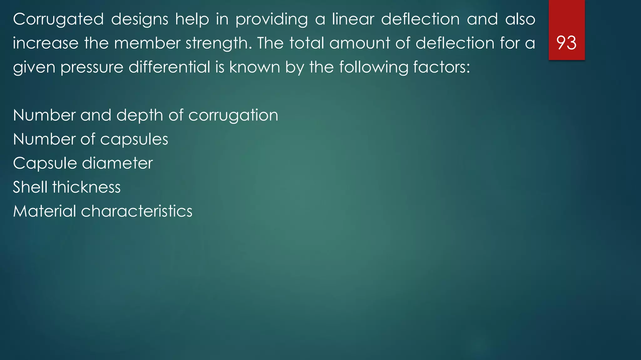 93
Corrugated designs help in providing a linear deflection and also
increase the member strength. The total amount of deflection for a
given pressure differential is known by the following factors:
Number and depth of corrugation
Number of capsules
Capsule diameter
Shell thickness
Material characteristics
 