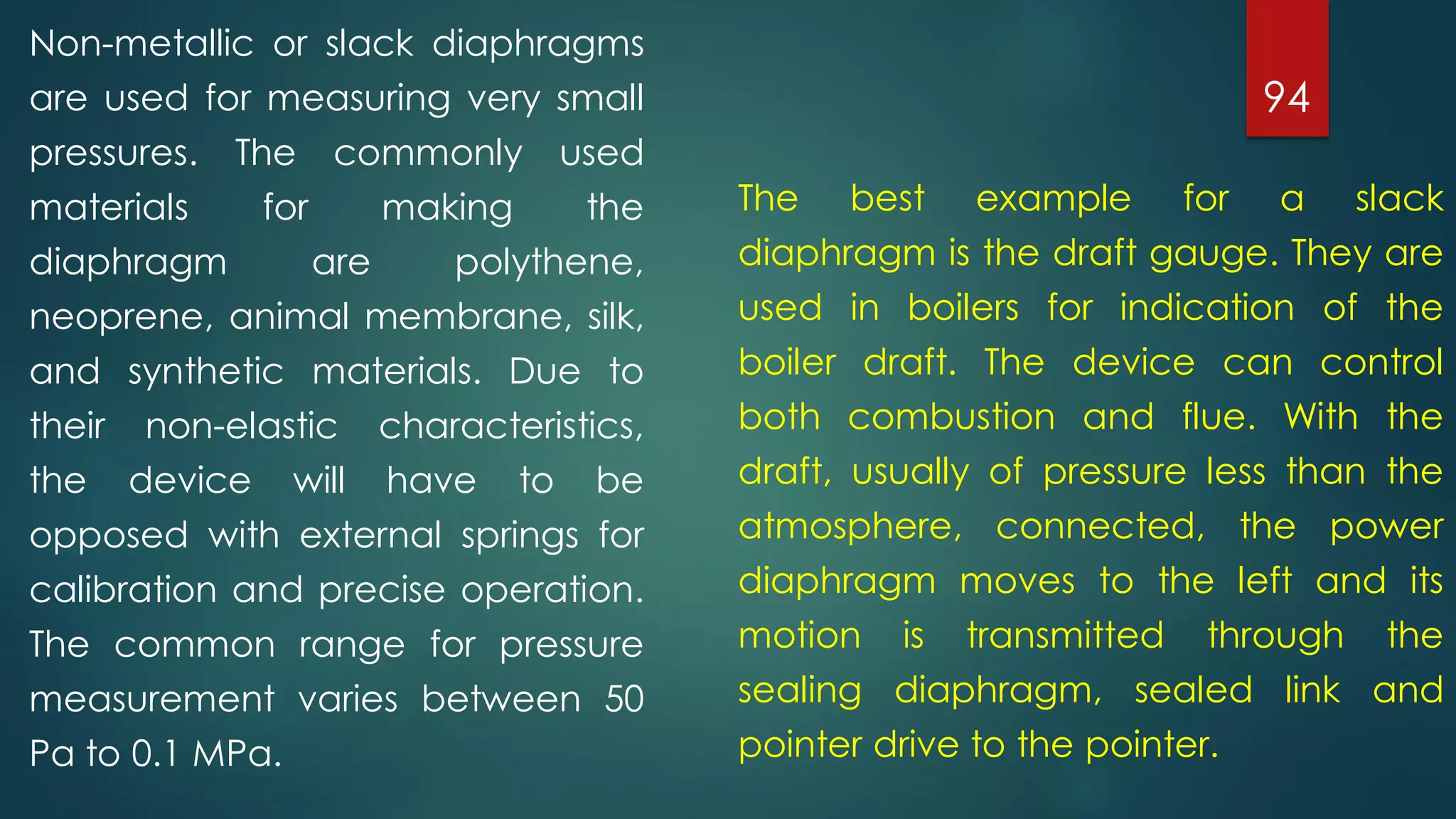 94
Non-metallic or slack diaphragms
are used for measuring very small
pressures. The commonly used
materials for making the
diaphragm are polythene,
neoprene, animal membrane, silk,
and synthetic materials. Due to
their non-elastic characteristics,
the device will have to be
opposed with external springs for
calibration and precise operation.
The common range for pressure
measurement varies between 50
Pa to 0.1 MPa.
The best example for a slack
diaphragm is the draft gauge. They are
used in boilers for indication of the
boiler draft. The device can control
both combustion and flue. With the
draft, usually of pressure less than the
atmosphere, connected, the power
diaphragm moves to the left and its
motion is transmitted through the
sealing diaphragm, sealed link and
pointer drive to the pointer.
 