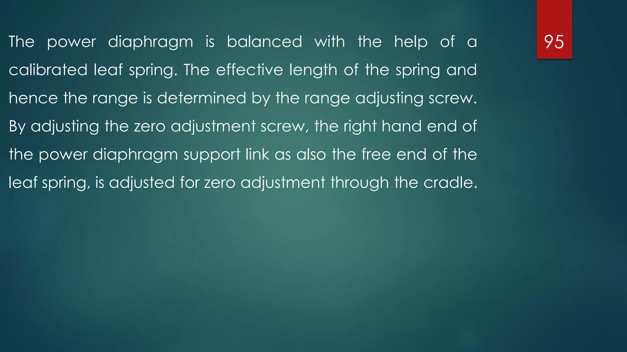 95The power diaphragm is balanced with the help of a
calibrated leaf spring. The effective length of the spring and
hence the range is determined by the range adjusting screw.
By adjusting the zero adjustment screw, the right hand end of
the power diaphragm support link as also the free end of the
leaf spring, is adjusted for zero adjustment through the cradle.
 