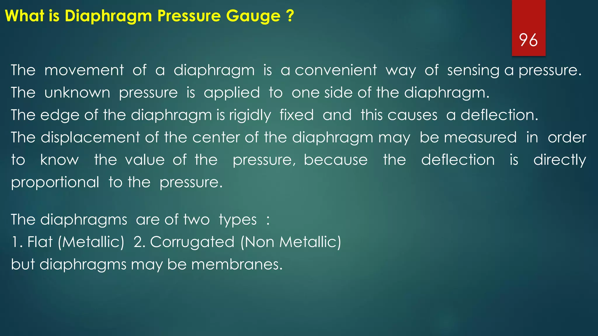 96
What is Diaphragm Pressure Gauge ?
The movement of a diaphragm is a convenient way of sensing a pressure.
The unknown pressure is applied to one side of the diaphragm.
The edge of the diaphragm is rigidly fixed and this causes a deflection.
The displacement of the center of the diaphragm may be measured in order
to know the value of the pressure, because the deflection is directly
proportional to the pressure.
The diaphragms are of two types :
1. Flat (Metallic) 2. Corrugated (Non Metallic)
but diaphragms may be membranes.
 