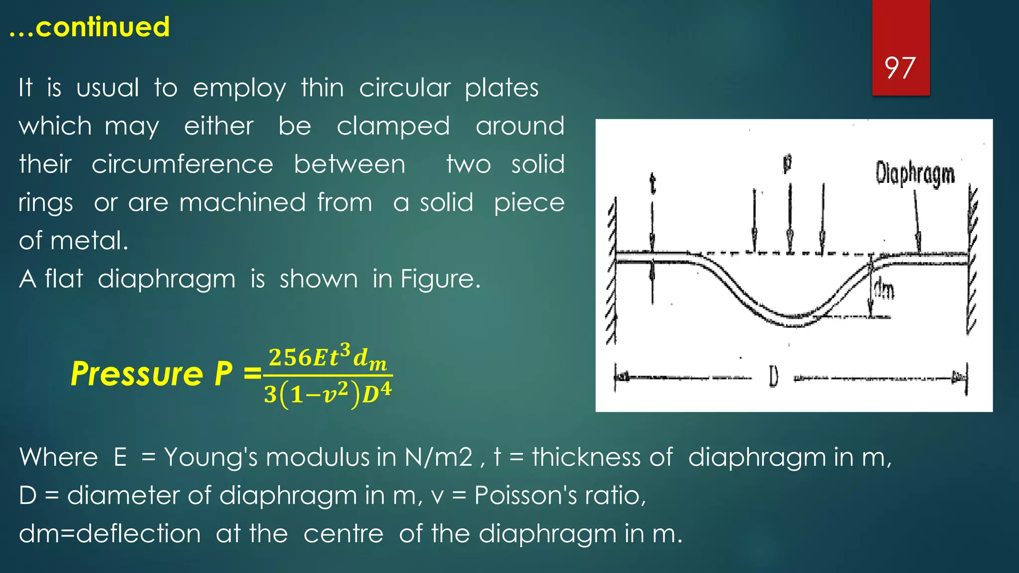 97
…continued
It is usual to employ thin circular plates
which may either be clamped around
their circumference between two solid
rings or are machined from a solid piece
of metal.
A flat diaphragm is shown in Figure.
Pressure P =
𝟐𝟓𝟔𝑬𝒕 𝟑 𝒅 𝒎
𝟑 𝟏−𝒗 𝟐 𝑫 𝟒
Where E = Young's modulus in N/m2 , t = thickness of diaphragm in m,
D = diameter of diaphragm in m, v = Poisson's ratio,
dm=deflection at the centre of the diaphragm in m.
 