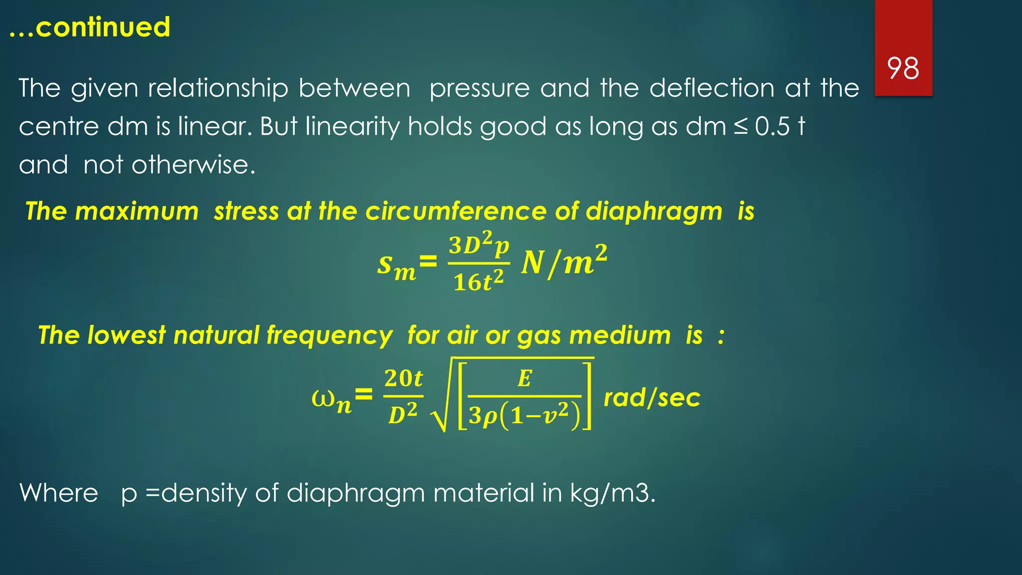 98
…continued
The given relationship between pressure and the deflection at the
centre dm is linear. But linearity holds good as long as dm ≤ 0.5 t
and not otherwise.
The maximum stress at the circumference of diaphragm is
𝒔 𝒎=
𝟑𝑫 𝟐 𝒑
𝟏𝟔𝒕 𝟐 𝑵/𝒎 𝟐
Where p =density of diaphragm material in kg/m3.
The lowest natural frequency for air or gas medium is :
ω 𝒏=
𝟐𝟎𝒕
𝑫 𝟐
𝑬
𝟑𝝆 𝟏−𝒗 𝟐 rad/sec
 