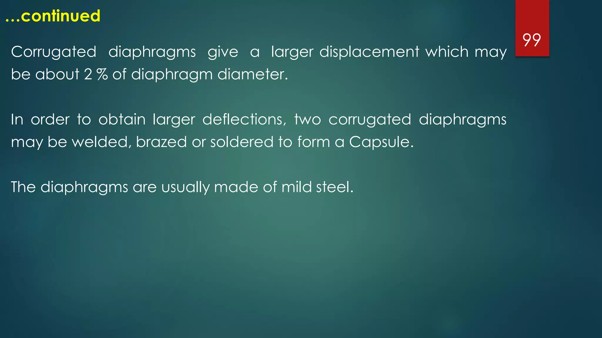 99
…continued
Corrugated diaphragms give a larger displacement which may
be about 2 % of diaphragm diameter.
In order to obtain larger deflections, two corrugated diaphragms
may be welded, brazed or soldered to form a Capsule.
The diaphragms are usually made of mild steel.
 