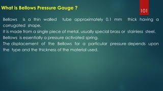 101
What is Bellows Pressure Gauge ?
Bellows is a thin walled tube approximately 0.1 mm thick having a
corrugated shape.
It is made from a single piece of metal, usually special brass or stainless steel.
Bellows is essentially a pressure activated spring.
The displacement of the Bellows for a particular pressure depends upon
the type and the thickness of the material used.
 