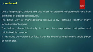 102
…continued
Like a diaphragm, bellows are also used for pressure measurement and can
be made of cascaded capsules.
The basic way of manufacturing bellows is by fastening together many
individual diaphragms.
The bellows element basically, is a one piece expansible, collapsible and
axially flexible member.
It has many convolutions or fold. It can be manufactured form a single piece
of thin metal.
 