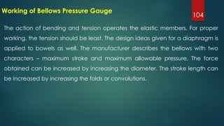 104
Working of Bellows Pressure Gauge
The action of bending and tension operates the elastic members. For proper
working, the tension should be least. The design ideas given for a diaphragm is
applied to bowels as well. The manufacturer describes the bellows with two
characters – maximum stroke and maximum allowable pressure. The force
obtained can be increased by increasing the diameter. The stroke length can
be increased by increasing the folds or convolutions.
 