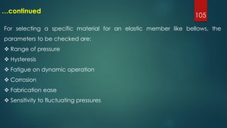 105
…continued
For selecting a specific material for an elastic member like bellows, the
parameters to be checked are:
 Range of pressure
 Hysteresis
 Fatigue on dynamic operation
 Corrosion
 Fabrication ease
 Sensitivity to fluctuating pressures
 