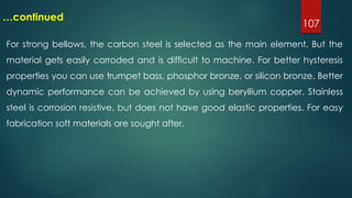 107
…continued
For strong bellows, the carbon steel is selected as the main element. But the
material gets easily corroded and is difficult to machine. For better hysteresis
properties you can use trumpet bass, phosphor bronze, or silicon bronze. Better
dynamic performance can be achieved by using beryllium copper. Stainless
steel is corrosion resistive, but does not have good elastic properties. For easy
fabrication soft materials are sought after.
 