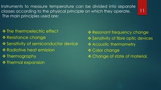  The thermoelectric effect
 Resistance change
 Sensitivity of semiconductor device
 Radiative heat emission
 Thermography
 Thermal expansion
 Resonant frequency change
 Sensitivity of ﬁbre optic devices
 Acoustic thermometry
 Color change
 Change of state of material.
Instruments to measure temperature can be divided into separate
classes according to the physical principle on which they operate.
The main principles used are:
11
 