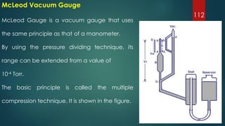 112
McLeod Gauge is a vacuum gauge that uses
the same principle as that of a manometer.
By using the pressure dividing technique, its
range can be extended from a value of
10-4 Torr.
The basic principle is called the multiple
compression technique. It is shown in the figure.
McLeod Vacuum Gauge
 