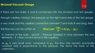 113
If there are two bulbs A and B connected with the McLeod and test gauges
through capillary tubing's, the pressure on the right hand side of the test gauge
is very small and the capillary connection between T and bulb B very long, then
the flow law can be written as
McLeod Vacuum Gauge
Flow Law
𝑽𝒅𝒑 𝟐
𝒅𝒕
= k (𝒑 𝟏 − 𝒑 𝟐)
V- Volume of the bulb ; dp2/dt – Pressure Gradient in time between the two
elements ; K – Flow conductance in the capillary.
As 𝒑 𝟐 is very small when compared to 𝒑 𝟏, the flow rate remains practically
constant and is proportional to the pressure. This forms the basis of the
calibration.
 