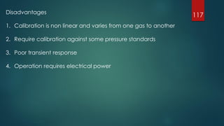 117Disadvantages
1. Calibration is non linear and varies from one gas to another
2. Require calibration against some pressure standards
3. Poor transient response
4. Operation requires electrical power
 