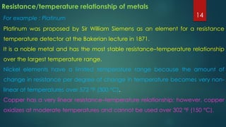 Resistance/temperature relationship of metals
For example : Platinum
Platinum was proposed by Sir William Siemens as an element for a resistance
temperature detector at the Bakerian lecture in 1871.
It is a noble metal and has the most stable resistance–temperature relationship
over the largest temperature range.
Nickel elements have a limited temperature range because the amount of
change in resistance per degree of change in temperature becomes very non-
linear at temperatures over 572 °F (300 °C).
Copper has a very linear resistance–temperature relationship; however, copper
oxidizes at moderate temperatures and cannot be used over 302 °F (150 °C).
14
 