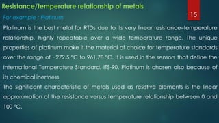 Resistance/temperature relationship of metals
For example : Platinum
Platinum is the best metal for RTDs due to its very linear resistance–temperature
relationship, highly repeatable over a wide temperature range. The unique
properties of platinum make it the material of choice for temperature standards
over the range of −272.5 °C to 961.78 °C. It is used in the sensors that define the
International Temperature Standard, ITS-90. Platinum is chosen also because of
its chemical inertness.
The significant characteristic of metals used as resistive elements is the linear
approximation of the resistance versus temperature relationship between 0 and
100 °C.
15
 