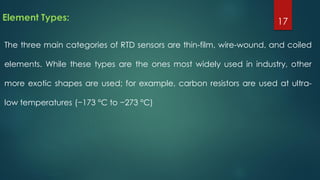 Element Types:
The three main categories of RTD sensors are thin-film, wire-wound, and coiled
elements. While these types are the ones most widely used in industry, other
more exotic shapes are used; for example, carbon resistors are used at ultra-
low temperatures (−173 °C to −273 °C)
17
 