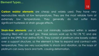 Element Types…
Carbon resistor elements are cheap and widely used. They have very
reproducible results at low temperatures. They are the most reliable form at
extremely low temperatures. They generally do not suffer from
significant hysteresis or strain gauge effects.
Strain-free elements use a wire coil minimally supported within a sealed
housing filled with an inert gas. These sensors work up to 961.78 °C and are
used in the SPRTs that define ITS-90. They consist of platinum wire loosely coiled
over a support structure, so the element is free to expand and contract with
temperature. They are very susceptible to shock and vibration, as the loops of
platinum can sway back and forth, causing deformation.
18
 