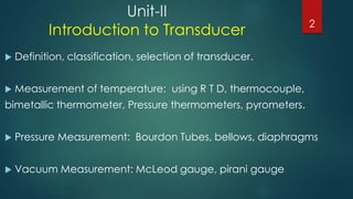 Unit-II
Introduction to Transducer
 Definition, classification, selection of transducer.
 Measurement of temperature: using R T D, thermocouple,
bimetallic thermometer, Pressure thermometers, pyrometers.
 Pressure Measurement: Bourdon Tubes, bellows, diaphragms
 Vacuum Measurement: McLeod gauge, pirani gauge
2
 