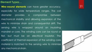 Element Types…
Wire-wound elements can have greater accuracy,
especially for wide temperature ranges. The coil
diameter provides a compromise between
mechanical stability and allowing expansion of the
wire to minimize strain and consequential drift. The
sensing wire is wrapped around an insulating
mandrel or core. The winding core can be round or
flat, but must be an electrical insulator. The
coefficient of thermal expansion of the winding core
material is matched to the sensing wire to minimize
any mechanical strain.
21
 
