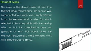 Element Types…
This strain on the element wire will result in a
thermal measurement error. The sensing wire
is connected to a larger wire, usually referred
to as the element lead or wire. This wire is
selected to be compatible with the sensing
wire, so that the combination does not
generate an emf that would distort the
thermal measurement. These elements work
with temperatures to 660 °C.
22
 