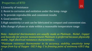 Properties of RTD
1.Linearity of resistance
2. Resist to corrosion and oxidation under the temp. range
3. To provide reproducible and consistent results
4. Good sensitivity
5.High sensitivity i.e unit can be fabricated in compact and convenient size.
6.No change of phase or state within a reasonable temperature range
Note:- Industrial thermometers are usually made as Platinum , Nickel , Copper
and basically for precise measurement Platinum is preferred because physically
stable , high electrical resistance characteristics .
*Platinum resistance thermometer to its accuracy, stability, sensitivity temp
range from b.p of Oxygen -182.9 deg. C to freezing point of antimony 630.5 deg.
C
25
 