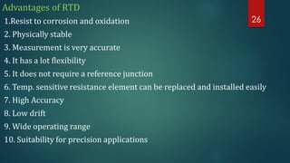 Advantages of RTD
1.Resist to corrosion and oxidation
2. Physically stable
3. Measurement is very accurate
4. It has a lot flexibility
5. It does not require a reference junction
6. Temp. sensitive resistance element can be replaced and installed easily
7. High Accuracy
8. Low drift
9. Wide operating range
10. Suitability for precision applications
26
 