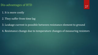 Dis-advantages of RTD
1. It is more costly
2. They suffer from time lag
3. Leakage current is possible between resistance element to ground
4. Resistance change due to temperature changes of measuring resistors
27
 