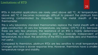 Limitations of RTD
RTDs in industrial applications are rarely used above 660 °C. At temperatures
above 660 °C it becomes increasingly difficult to prevent the platinum from
becoming contaminated by impurities from the metal sheath of the
thermometer.
This is why laboratory standard thermometers replace the metal sheath with a
glass construction. At very low temperatures, say below −270 °C (3 K), because
there are very few phonons, the resistance of an RTD is mainly determined
by impurities and boundary scattering and thus basically independent of
temperature. As a result, the sensitivity of the RTD is essentially zero and therefore
not useful.
Compared to thermistors, platinum RTDs are less sensitive to small temperature
changes and have a slower response time. However, thermistors have a smaller
temperature range and stability.
28
 