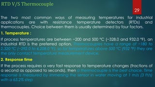 RTD V/S Thermocouple
The two most common ways of measuring temperatures for industrial
applications are with resistance temperature detectors (RTDs) and
thermocouples. Choice between them is usually determined by four factors.
1. Temperature :
If process temperatures are between −200 and 500 °C (−328.0 and 932.0 °F), an
industrial RTD is the preferred option. Thermocouples have a range of −180 to
2,320 °C (−292.0 to 4,208.0 °F), so for temperatures above 500 °C (932 °F) they are
the only contact temperature measurement device.
2. Response time
If the process requires a very fast response to temperature changes (fractions of
a second as opposed to seconds), then a thermocouple is the best choice. Time
response is measured by immersing the sensor in water moving at 1 m/s (3 ft/s)
with a 63.2% step
29
 