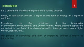 It is a device that converts energy from one form to another.
Usually a transducer converts a signal in one form of energy to a signal in
another.
Transducers are often employed at the boundaries
of automation, measurement, and control systems, where electrical signals are
converted to and from other physical quantities (energy, force, torque, light,
motion, position, etc.).
The process of converting one form of energy to another is known as
transduction.
Transducer 3
 