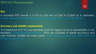 RTD V/S Thermocouple
Size
A standard RTD sheath is 3.175 to 6.35 mm (0.1250 to 0.2500 in) in diameter;
sheath diameters for thermocouples can be less than 1.6 mm (0.063 in).
Accuracy and stability requirements
If a tolerance of 2 °C is acceptable and the highest level of repeatability is not
required, a thermocouple will serve. RTDs are capable of higher accuracy and
can maintain stability for many years, while thermocouples can drift within the
first few hours of use.
30
 