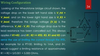 Wiring Configuration
Looking at the Wheatstone bridge circuit shown, the
voltage drop on the lower left hand side is V_rtd +
V_lead, and on the lower right hand size is V_R3 +
V_lead, therefore the bridge voltage (V_b) is the
difference, V_rtd - V_R3. The voltage drop due to the
lead resistance has been cancelled out. This always
applies if R1=R2, and R1, R2 >> RTD, R3. R1 and R2 can
serve the use of limiting the current through the RTD,
for example for a PT100, limiting to 1mA, and 5V,
would suggest a limiting resistance of approximately
R1 = R2 = 5/0.001 = 5,000 Ohms.
34
 