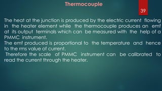 Thermocouple
The heat at the junction is produced by the electric current flowing
in the heater element while the thermocouple produces an emf
at its output terminals which can be measured with the help of a
PMMC instrument.
The emf produced is proportional to the temperature and hence
to the rms value of current.
Therefore the scale of PMMC instrument can be calibrated to
read the current through the heater.
39
 
