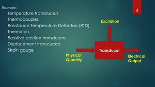 Example:
 Temperature transducers
 Thermocouples
 Resistance-Temperature Detectors (RTD)
 Thermistors
 Resistive position transducers
 Displacement transducers
 Strain gauge Transducer
Excitation
Physical
Quantity
Electrical
Output
4
 