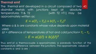 Thermal emf
The thermal emf developed in a circuit composed of two
dissimilar metals with junctions kept at absolute
temperatures T1& T2 (with T2 >T1) may be
approximately written as:
𝐸 = 𝑎 𝑇1 − 𝑇2 + 𝑏(𝑇1 − 𝑇2)2
Where a & b are constants whose value depends upon material
used.
Δt = difference of temperatures of hot and cold junction= 𝑇1 − 𝑇2
∴ 𝐸 = 𝑎 Δt + 𝑏(Δt)2
Thus emf of a thermocouple is approximately a parabolic function of the
temperature difference between the junctions. The-approximate values of
constants a and b are :
40
 