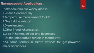 Thermocouples are widely used in
1.Science and industry
2.Temperature measurement for kilns
3.Gas turbine exhaust
4.Diesel engines
5.Other industrial processes
6.Used in homes, offices and businesses
as the temperature sensors in thermostats
7.As flame sensors in safety devices for gas-powered
major appliances
Thermocouple Applications :
44
 