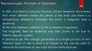 In 1821, the German physicist Thomas Johann Seebeck discovered
that when different metals are joined at the ends and there is a
temperature difference between the joints, a magnetic field is
observed.
At the time Seebeck referred to this as thermo-magnetism.
The magnetic field he observed was later shown to be due to
thermo-electric current.
In practical use, the voltage generated at a single junction of two
different types of wire is what is of interest as this can be used to
measure temperature at very high and low temperatures.
Thermocouple: Principle of Operation
45
 