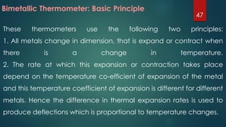 These thermometers use the following two principles:
1. All metals change in dimension, that is expand or contract when
there is a change in temperature.
2. The rate at which this expansion or contraction takes place
depend on the temperature co-efficient of expansion of the metal
and this temperature coefficient of expansion is different for different
metals. Hence the difference in thermal expansion rates is used to
produce deflections which is proportional to temperature changes.
Bimetallic Thermometer: Basic Principle
47
 