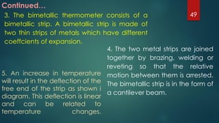 Continued…
3. The bimetallic thermometer consists of a
bimetallic strip. A bimetallic strip is made of
two thin strips of metals which have different
coeffcients of expansion.
4. The two metal strips are joined
together by brazing, welding or
reveting so that the relative
motion between them is arrested.
The bimetallic strip is in the form of
a cantilever beam.
5. An increase in temperature
will result in the deflection of the
free end of the strip as shown i
diagram. This deflection is linear
and can be related to
temperature changes.
49
 
