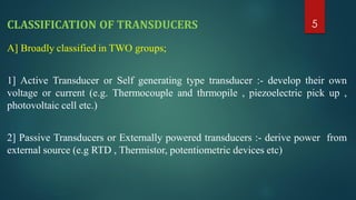 CLASSIFICATION OF TRANSDUCERS
A] Broadly classified in TWO groups;
1] Active Transducer or Self generating type transducer :- develop their own
voltage or current (e.g. Thermocouple and thrmopile , piezoelectric pick up ,
photovoltaic cell etc.)
2] Passive Transducers or Externally powered transducers :- derive power from
external source (e.g RTD , Thermistor, potentiometric devices etc)
5
 