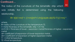 Continued…
The radius of the curvature of the bimetallic strip which
was initially flat is determined using the following
relationship.
R= t{3(1+m)² + (1+m)[m²+1/m]}/6(άh-άl)(T2-T1)(1+m) ²
where,
R= radius of the curvature at the temperature T2.
t = total thickness of the bimetallic strip = (t1+t2)
m=t1/t2 = Thickness of lower – expansion metal/thickness of higher – expansion
metal.
άl= coefficient of expansion of lower expansion metal.
άh= coefficient of expansion of higher expansion metal.
T1 = Initial temperature ,
T2 =Final temperature.
50
 