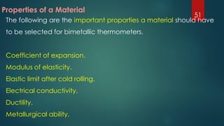 Properties of a Material
The following are the important proporties a material should have
to be selected for bimetallic thermometers.
Coefficient of expansion.
Modulus of elasticity.
Elastic limit after cold rolling.
Electrical conductivity.
Ductility.
Metallurgical ability.
51
 