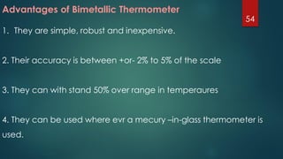 Advantages of Bimetallic Thermometer
1. They are simple, robust and inexpensive.
2. Their accuracy is between +or- 2% to 5% of the scale
3. They can with stand 50% over range in temperaures
4. They can be used where evr a mecury –in-glass thermometer is
used.
54
 
