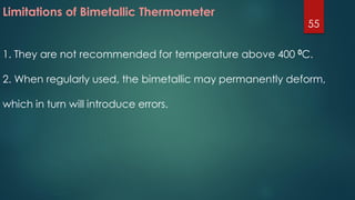 Limitations of Bimetallic Thermometer
1. They are not recommended for temperature above 400 0C.
2. When regularly used, the bimetallic may permanently deform,
which in turn will introduce errors.
55
 