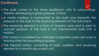 The bulb comes to the temp equilibrium with its surroundings,
thereby developing a given pressure of fluid.
A metal capillary is connected to the bulb and transmits the
pressure to the bulb to the receiving element at the instrument.
The receiving element is a form of bourdon tube and is used to
convert pressure of the fluid in the thermometer bulb into a
motion.
This motion is multiplied by a linkage to operate a pen arm over a
moving chart for recording purposes.
The thermal system, consisting of bulb, capillary and receiving
element is a hermitically scaled unit.
Continued…
57
 