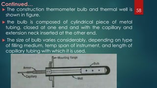  The construction thermometer bulb and thermal well is
shown in figure.
 the bulb is composed of cylindrical piece of metal
tubing, closed at one end and with the capillary and
extension neck inserted at the other end.
 The size of bulb varies considerably, depending on type
of filling medium, temp span of instrument, and length of
capillary tubing with which it is used.
Continued…
58
 