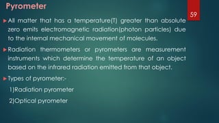 Pyrometer
 All matter that has a temperature(T) greater than absolute
zero emits electromagnetic radiation(photon particles) due
to the internal mechanical movement of molecules.
 Radiation thermometers or pyrometers are measurement
instruments which determine the temperature of an object
based on the infrared radiation emitted from that object.
 Types of pyrometer:-
1)Radiation pyrometer
2)Optical pyrometer
59
 