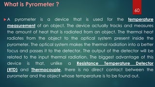 What is Pyrometer ?
 A pyrometer is a device that is used for the temperature
measurement of an object. The device actually tracks and measures
the amount of heat that is radiated from an object. The thermal heat
radiates from the object to the optical system present inside the
pyrometer. The optical system makes the thermal radiation into a better
focus and passes it to the detector. The output of the detector will be
related to the input thermal radiation. The biggest advantage of this
device is that, unlike a Resistance Temperature Detector
(RTD) and Thermocouple, there is no direct contact between the
pyrometer and the object whose temperature is to be found out.
60
 