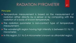 RADIATION PYROMETER
Principle
 Temperature measurement is based on the measurement of
radiation either directly by a sensor or by comparing with the
radiation of a body of known temperature.
 The radiation pyrometer is non-contact type of temperature
measurement.
 The wavelength region having high intensity is between 0.1 to 10
micrometer.
 In this region, 0.1 to 0.4 micrometer is known as ultraviolet region.
61
 